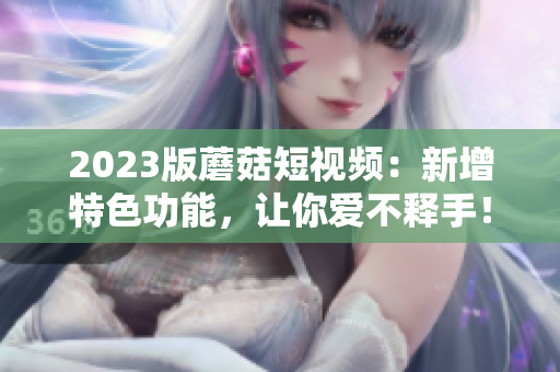 2023版蘑菇短视频：新增特色功能，让你爱不释手！