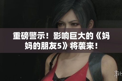 重磅警示！影响巨大的《妈妈的朋友5》将袭来！