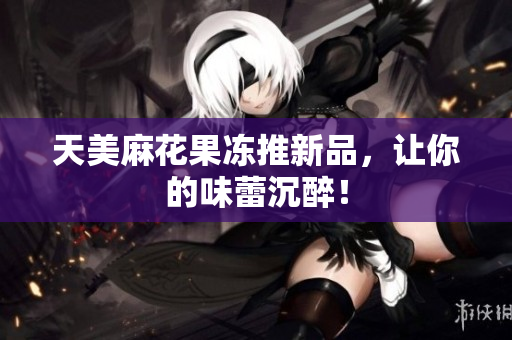 天美麻花果冻推新品，让你的味蕾沉醉！