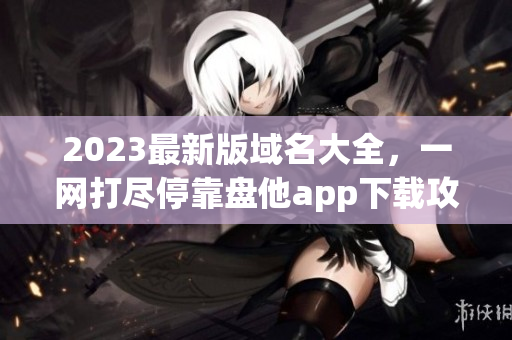 2023最新版域名大全，一网打尽停靠盘他app下载攻略