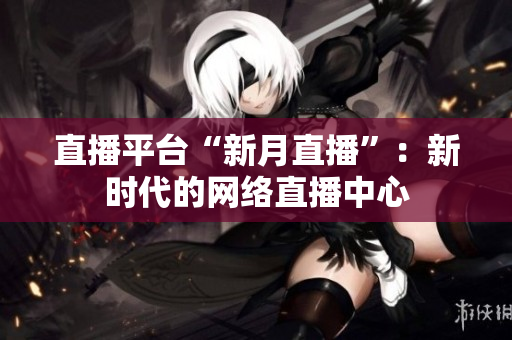 直播平台“新月直播”：新时代的网络直播中心
