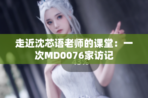 走近沈芯语老师的课堂：一次MD0076家访记