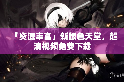 「资源丰富」新版色天堂，超清视频免费下载