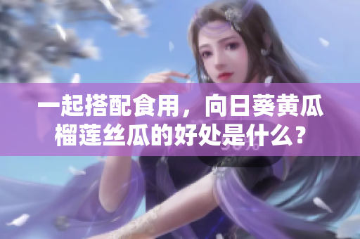 一起搭配食用，向日葵黄瓜榴莲丝瓜的好处是什么？