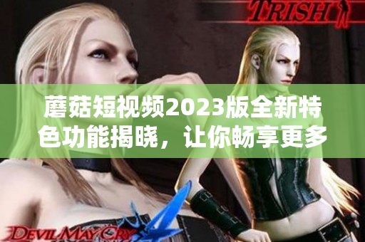 蘑菇短视频2023版全新特色功能揭晓，让你畅享更多惊喜！
