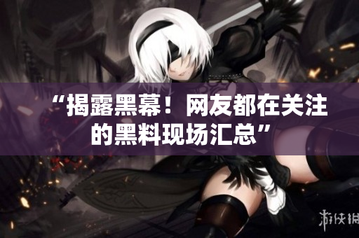 “揭露黑幕！网友都在关注的黑料现场汇总”
