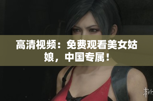 高清视频：免费观看美女姑娘，中国专属！