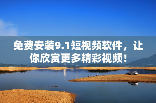 免费安装9.1短视频软件，让你欣赏更多精彩视频！