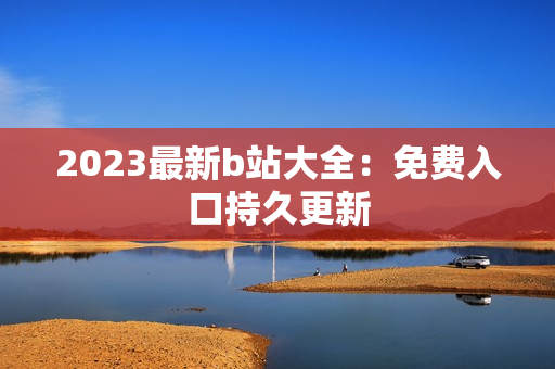 2023最新b站大全：免费入口持久更新