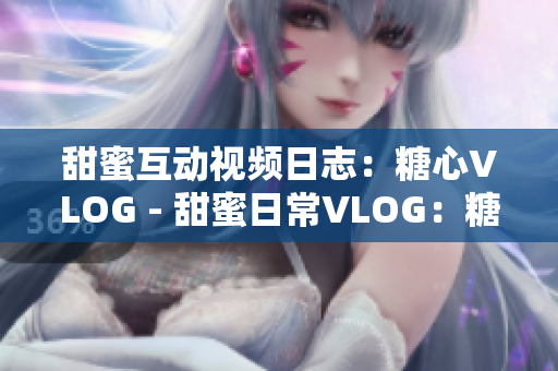 甜蜜互动视频日志：糖心VLOG - 甜蜜日常VLOG：糖心生活