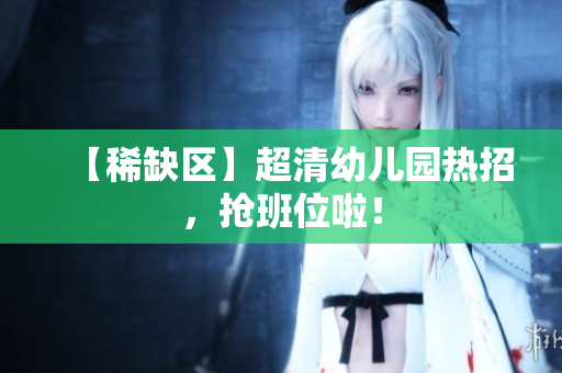 【稀缺区】超清幼儿园热招，抢班位啦！