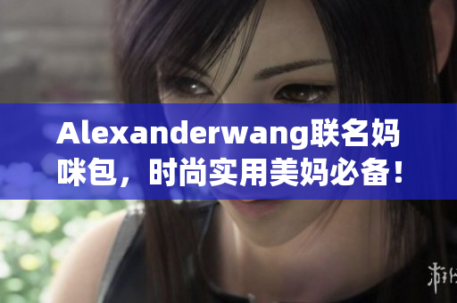 Alexanderwang联名妈咪包，时尚实用美妈必备！