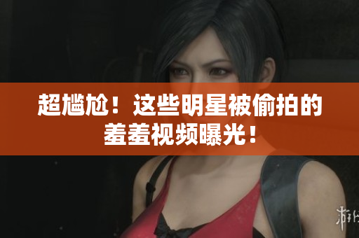 超尴尬！这些明星被偷拍的羞羞视频曝光！