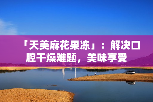 「天美麻花果冻」：解决口腔干燥难题，美味享受