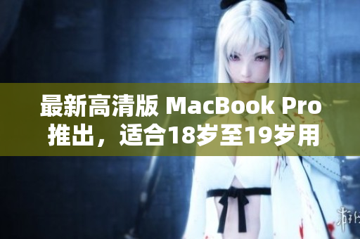 最新高清版 MacBook Pro 推出，适合18岁至19岁用户