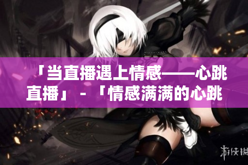 「当直播遇上情感——心跳直播」 - 「情感满满的心跳直播，打开直播间感受甜蜜」