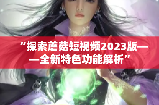 “探索蘑菇短视频2023版——全新特色功能解析”