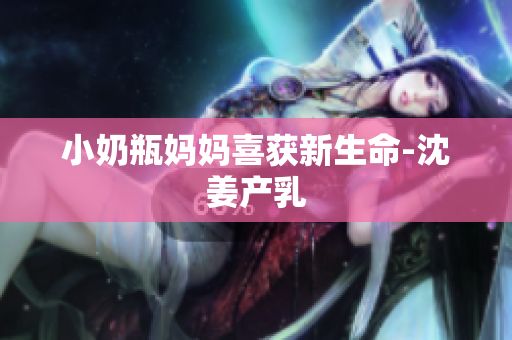 小奶瓶妈妈喜获新生命-沈姜产乳