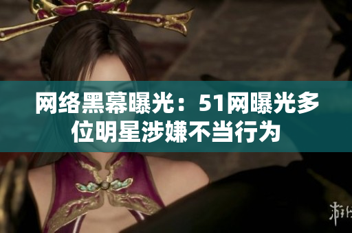 网络黑幕曝光：51网曝光多位明星涉嫌不当行为