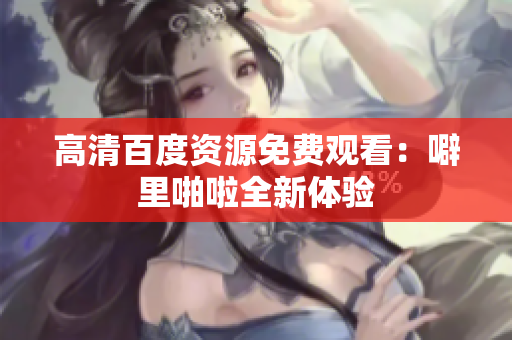 高清百度资源免费观看：噼里啪啦全新体验