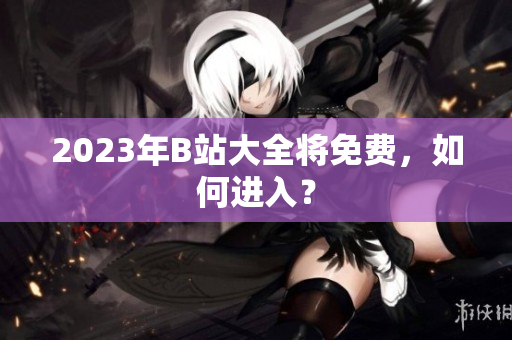 2023年B站大全将免费，如何进入？