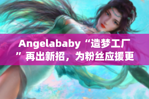 Angelababy“造梦工厂”再出新招，为粉丝应援更上一层楼