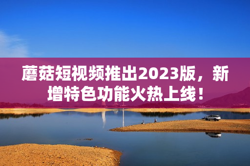 蘑菇短视频推出2023版，新增特色功能火热上线！