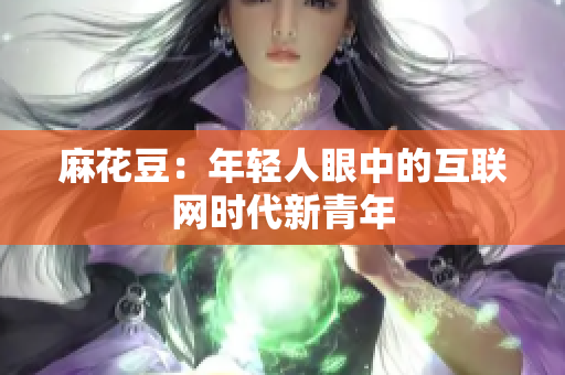麻花豆：年轻人眼中的互联网时代新青年