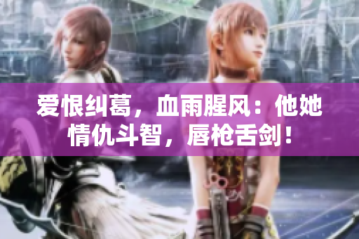 爱恨纠葛，血雨腥风：他她情仇斗智，唇枪舌剑！