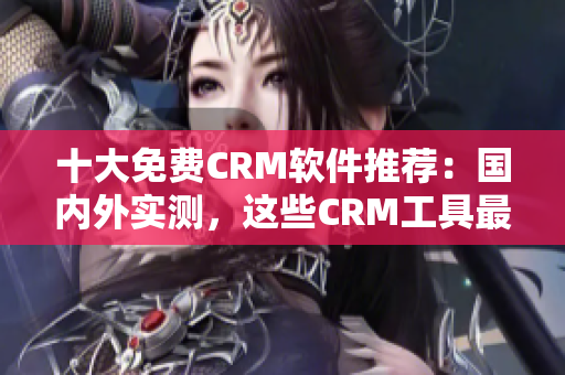 十大免费CRM软件推荐：国内外实测，这些CRM工具最优秀