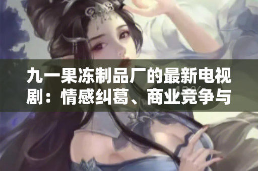 九一果冻制品厂的最新电视剧：情感纠葛、商业竞争与人性诠释
