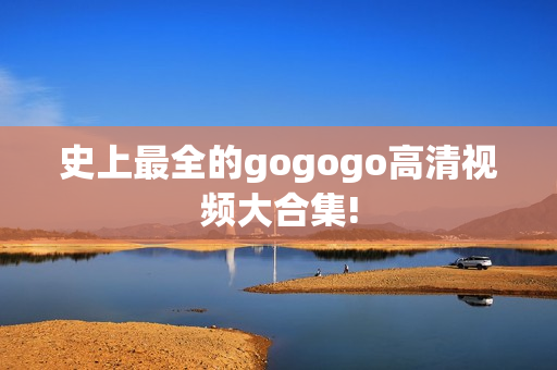史上最全的gogogo高清视频大合集!