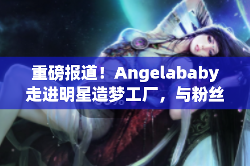 重磅报道！Angelababy走进明星造梦工厂，与粉丝互动应援！