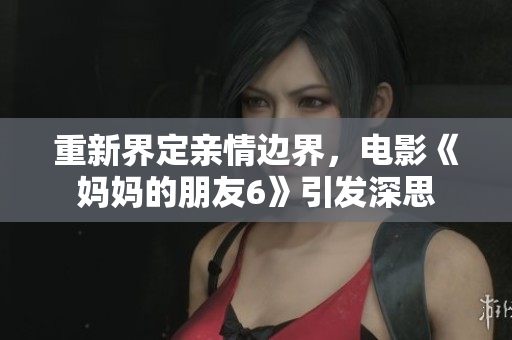 重新界定亲情边界，电影《妈妈的朋友6》引发深思