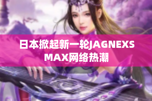 日本掀起新一轮JAGNEXSMAX网络热潮