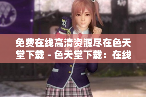 免费在线高清资源尽在色天堂下载 - 色天堂下载：在线高清资源享不停