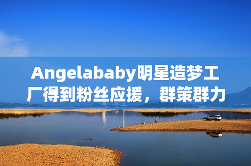 Angelababy明星造梦工厂得到粉丝应援，群策群力创造奇迹
