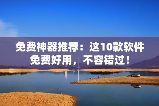 免费神器推荐：这10款软件免费好用，不容错过！