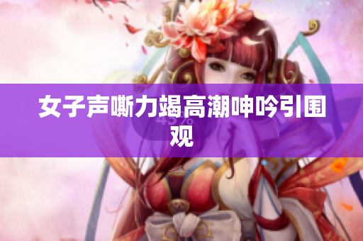 女子声嘶力竭高潮呻吟引围观