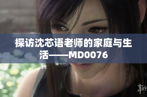 探访沈芯语老师的家庭与生活——MD0076