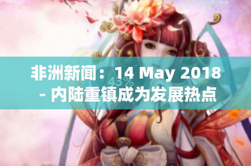 非洲新闻：14 May 2018 - 内陆重镇成为发展热点