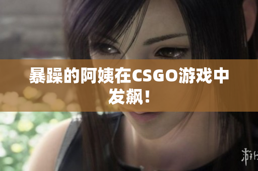 暴躁的阿姨在CSGO游戏中发飙！