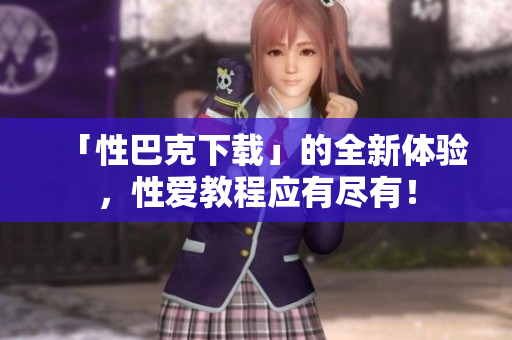 「性巴克下载」的全新体验，性爱教程应有尽有！