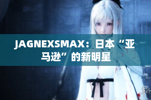 JAGNEXSMAX：日本“亚马逊”的新明星