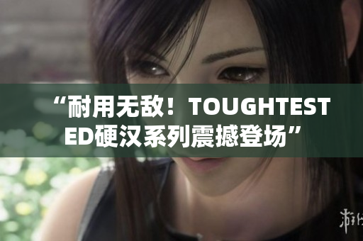 “耐用无敌！TOUGHTESTED硬汉系列震撼登场”