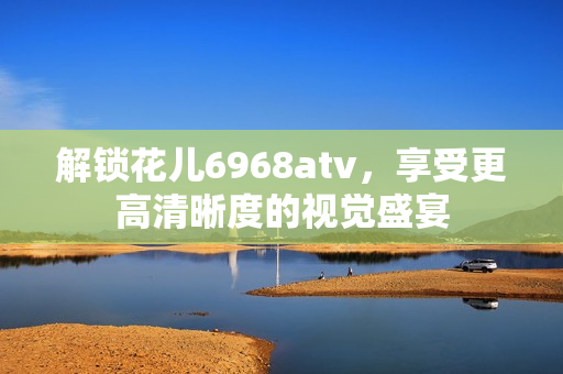 解锁花儿6968atv，享受更高清晰度的视觉盛宴