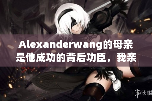 Alexanderwang的母亲是他成功的背后功臣，我亲自采访了她！
