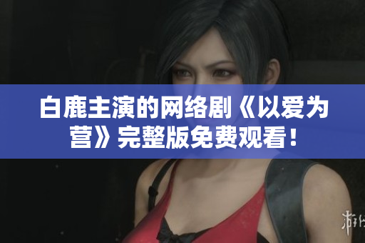 白鹿主演的网络剧《以爱为营》完整版免费观看！