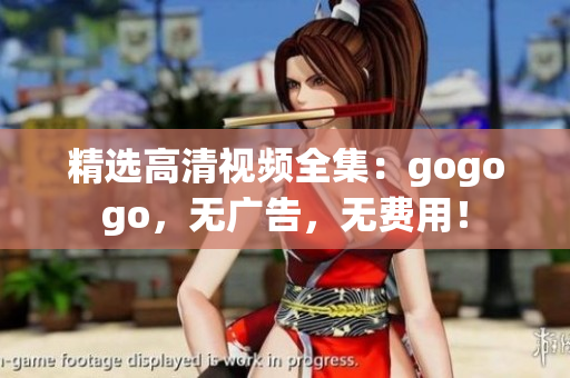精选高清视频全集：gogogo，无广告，无费用！
