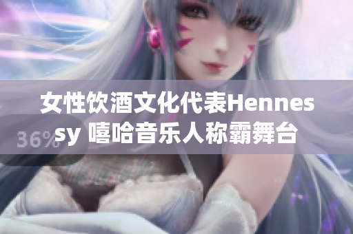 女性饮酒文化代表Hennessy 嘻哈音乐人称霸舞台